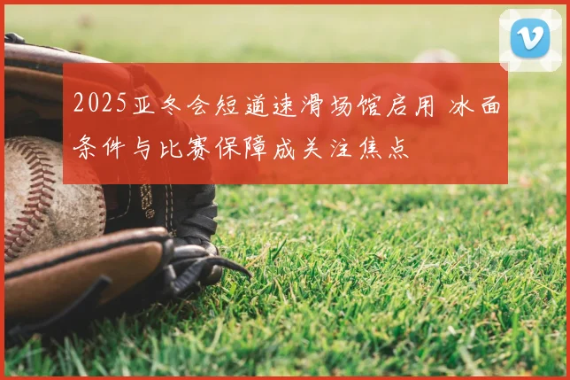 2025亚冬会短道速滑场馆启用 冰面条件与比赛保障成关注焦点