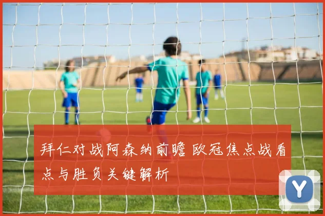 拜仁对战阿森纳前瞻 欧冠焦点战看点与胜负关键解析