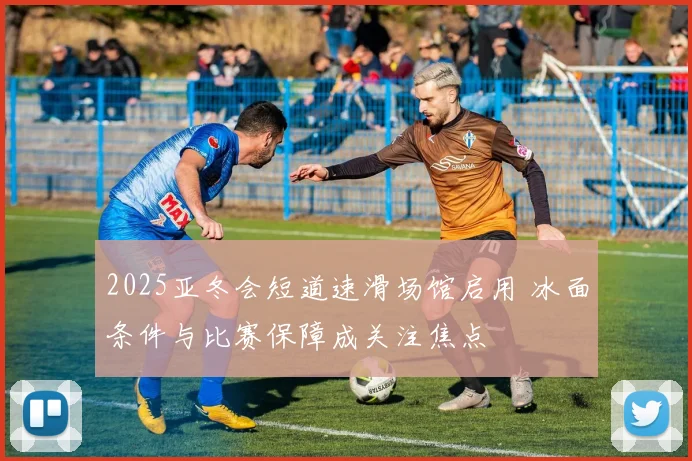2025亚冬会短道速滑场馆启用 冰面条件与比赛保障成关注焦点