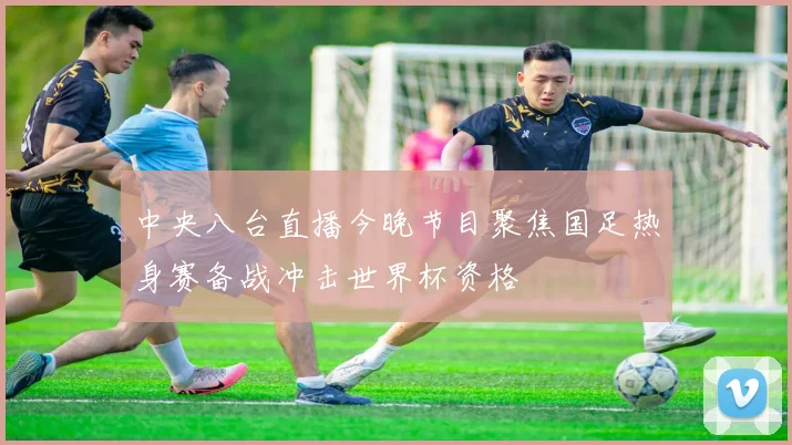 中央八台直播今晚节目聚焦国足热身赛备战冲击世界杯资格