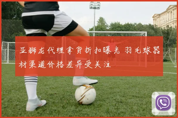 亚狮龙代理拿货折扣曝光 羽毛球器材渠道价格差异受关注