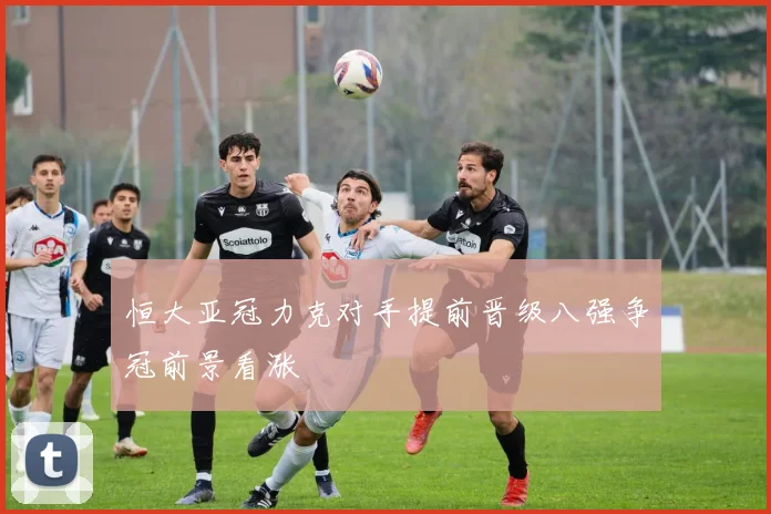恒大亚冠力克对手提前晋级八强争冠前景看涨