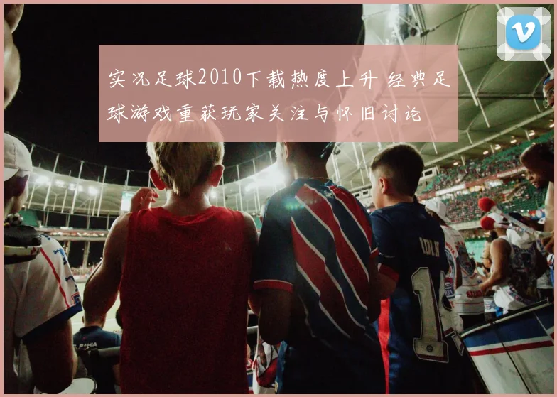 实况足球2010下载热度上升 经典足球游戏重获玩家关注与怀旧讨论