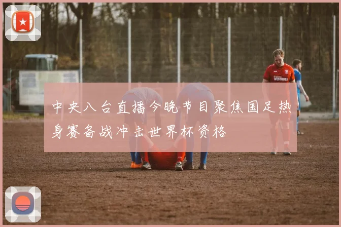 中央八台直播今晚节目聚焦国足热身赛备战冲击世界杯资格